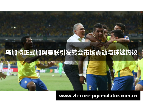 乌加特正式加盟曼联引发转会市场震动与球迷热议 乌加特正式加盟曼联引发转会市场震动与球迷热议