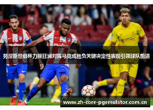 努涅斯世俱杯力挽狂澜对阵马竞成胜负关键决定性表现引领球队前进 努涅斯世俱杯力挽狂澜对阵马竞成胜负关键决定性表现引领球队前进