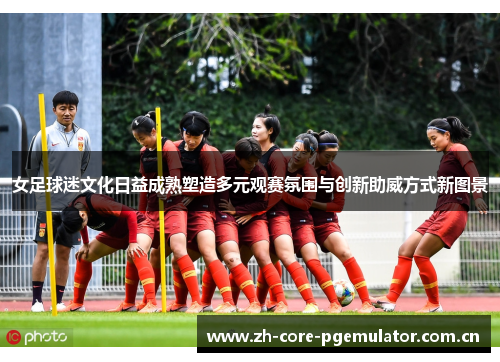 女足球迷文化日益成熟塑造多元观赛氛围与创新助威方式新图景 女足球迷文化日益成熟塑造多元观赛氛围与创新助威方式新图景