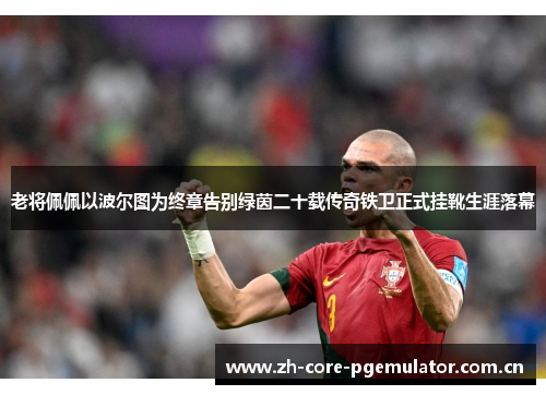 老将佩佩以波尔图为终章告别绿茵二十载传奇铁卫正式挂靴生涯落幕 老将佩佩以波尔图为终章告别绿茵二十载传奇铁卫正式挂靴生涯落幕